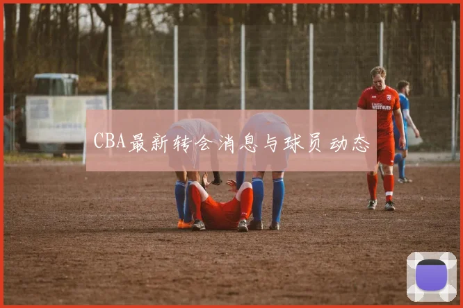 CBA最新转会消息与球员动态