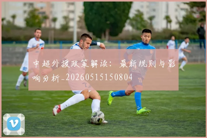 中超外援政策解读：最新规则与影响分析_20260515150804