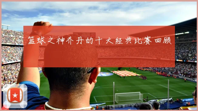 篮球之神乔丹的十大经典比赛回顾