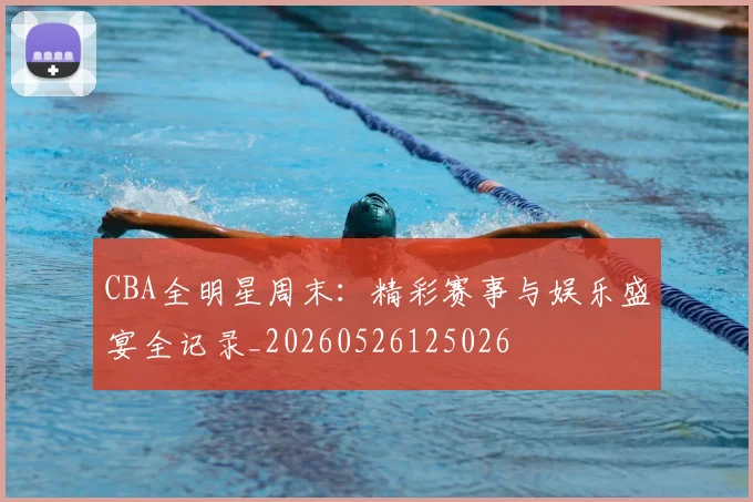 CBA全明星周末:精彩赛事与娱乐盛宴全记录_20260526125026