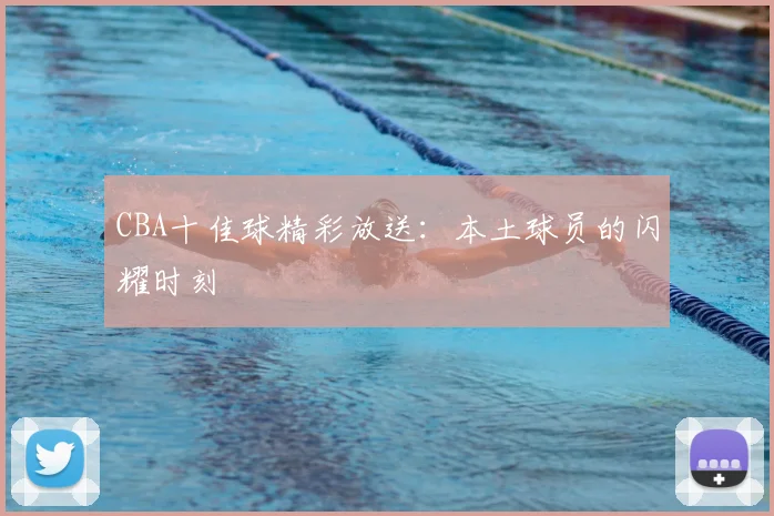 CBA十佳球精彩放送:本土球员的闪耀时刻