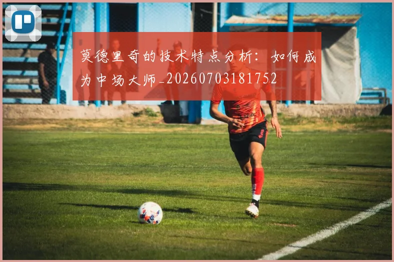 莫德里奇的技术特点分析:如何成为中场大师_20260703181752