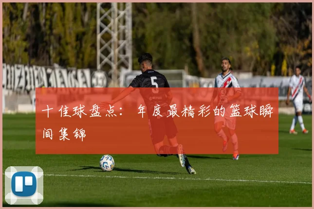 十佳球盘点：年度最精彩的篮球瞬间集锦