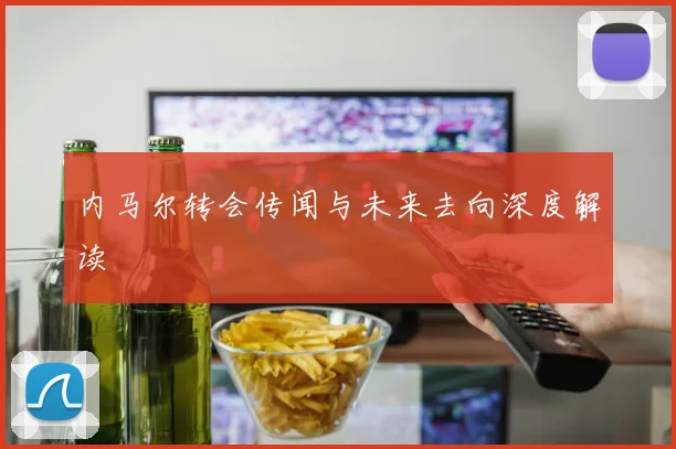 内马尔转会传闻与未来去向深度解读
