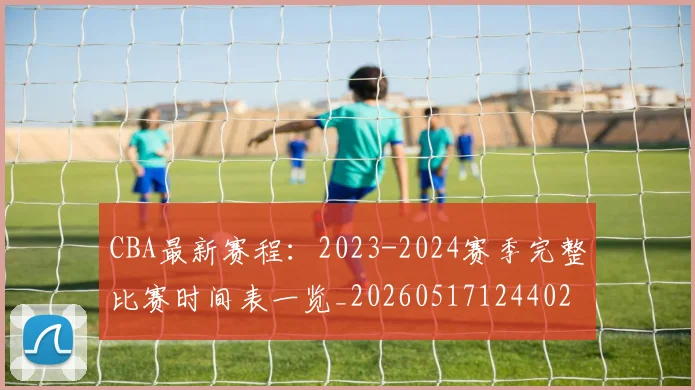 CBA最新赛程：2023-2024赛季完整比赛时间表一览_20260517124402