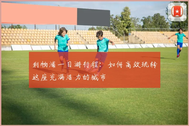 利物浦一日游行程：如何高效玩转这座充满活力的城市