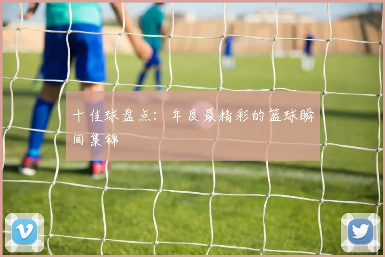 十佳球盘点：年度最精彩的篮球瞬间集锦