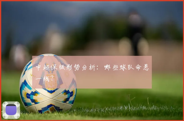 中超保级形势分析：哪些球队命悬一线？