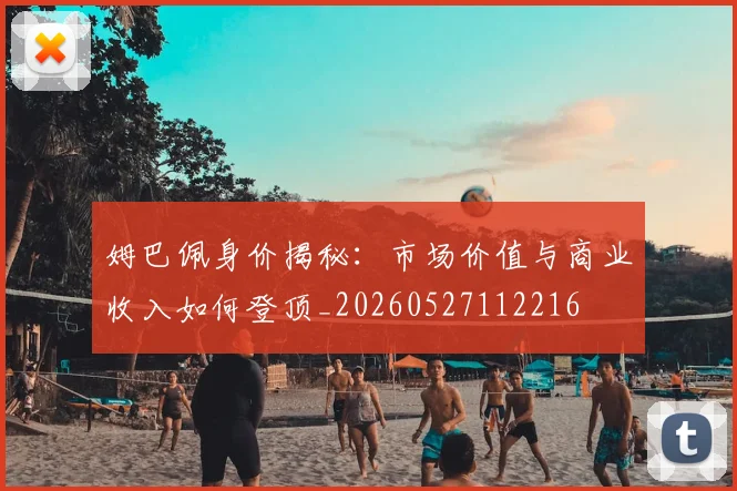 姆巴佩身价揭秘：市场价值与商业收入如何登顶_20260527112216
