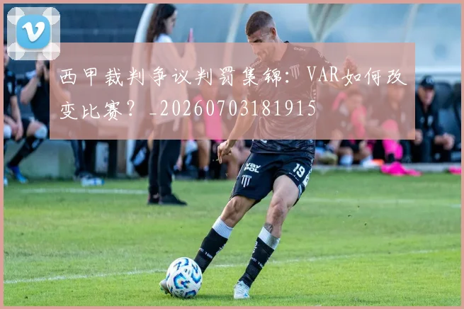 西甲裁判争议判罚集锦:VAR如何改变比赛?_20260703181915
