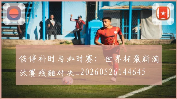 伤停补时与加时赛:世界杯最新淘汰赛残酷对决_20260526144645