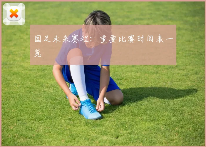 国足未来赛程：重要比赛时间表一览