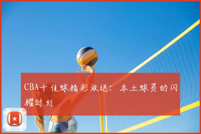 CBA十佳球精彩放送:本土球员的闪耀时刻