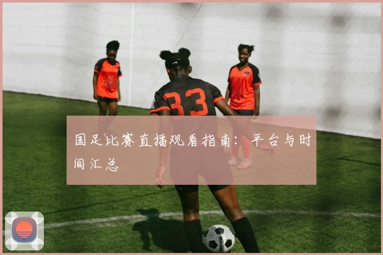 国足比赛直播观看指南:平台与时间汇总