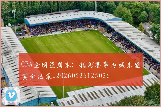 CBA全明星周末:精彩赛事与娱乐盛宴全记录_20260526125026