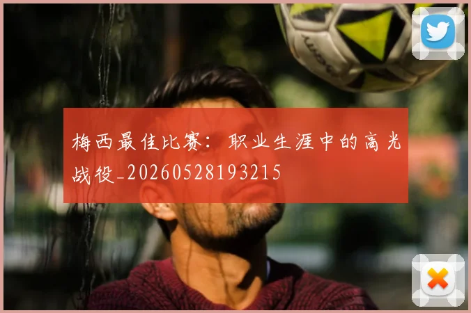 梅西最佳比赛:职业生涯中的高光战役_20260528193215